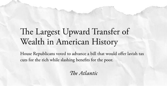 The Atlantic Headline: The largest upward transfer of wealth in American history. House Republicans voted to advance a bill that would offer lavish tax cuts for the rich while slashing benefits for the poor